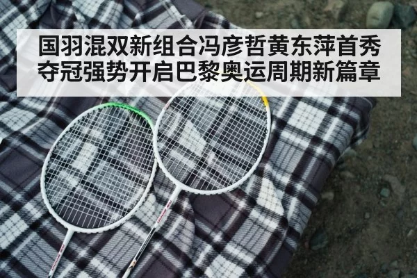 国羽混双新组合冯彦哲黄东萍首秀夺冠强势开启巴黎奥运周期新篇章
