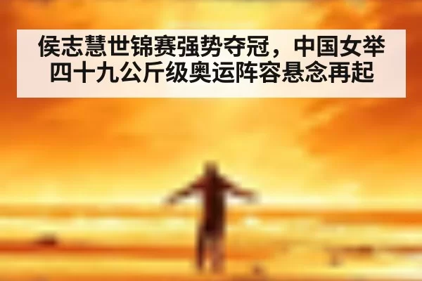 侯志慧世锦赛强势夺冠，中国女举四十九公斤级奥运阵容悬念再起
