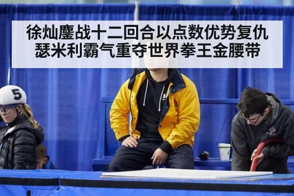 徐灿鏖战十二回合以点数优势复仇瑟米利霸气重夺世界拳王金腰带